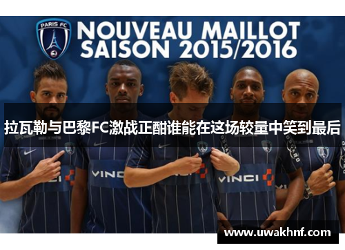 拉瓦勒与巴黎FC激战正酣谁能在这场较量中笑到最后