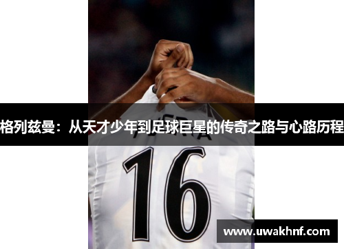 格列兹曼：从天才少年到足球巨星的传奇之路与心路历程