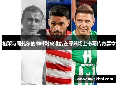格策与阿扎尔的巅峰对决谁能在绿茵场上书写传奇篇章